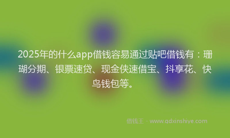 2025年的什么app借钱容易通过贴吧借钱有：珊瑚分期、银票速贷、现金侠速借宝、抖享花、快鸟钱包等。