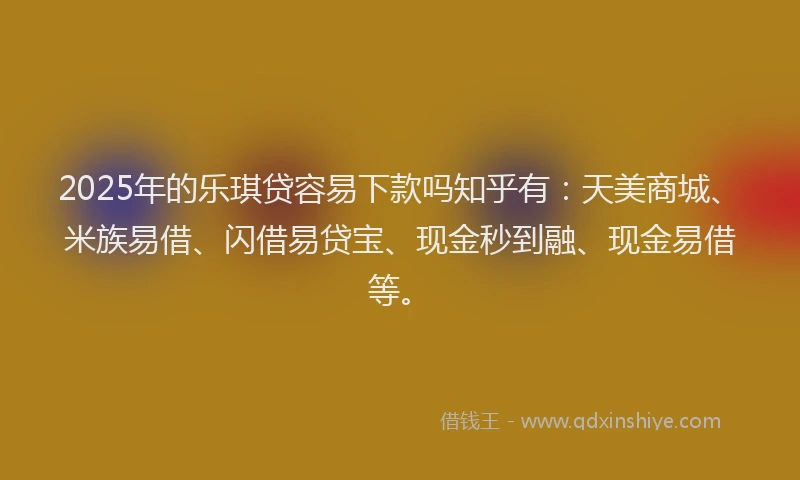 2025年的乐琪贷容易下款吗知乎有：天美商城、米族易借、闪借易贷宝、现金秒到融、现金易借等。