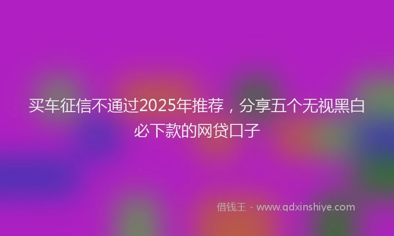买车征信不通过2025年推荐，分享五个无视黑白必下款的网贷口子