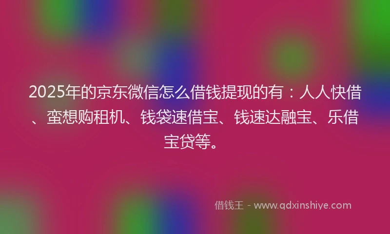 2025年的京东微信怎么借钱提现的有：人人快借、蛮想购租机、钱袋速借宝、钱速达融宝、乐借宝贷等。