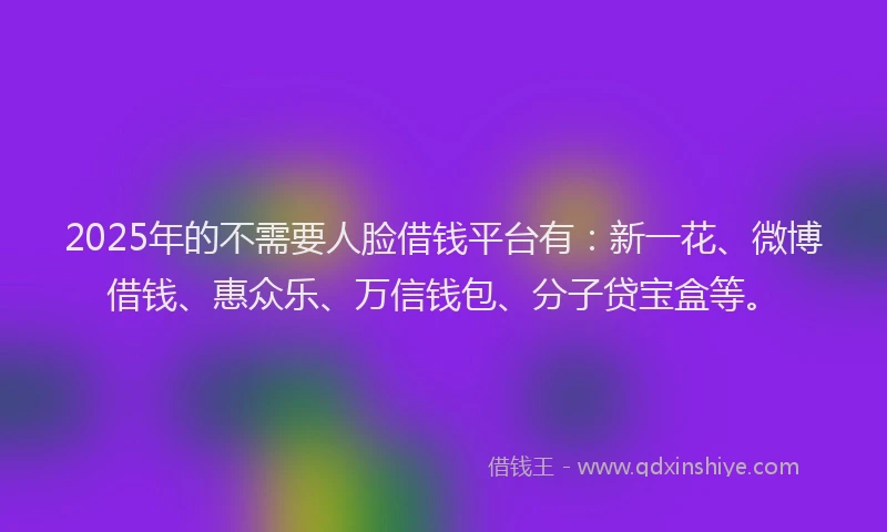 2025年的不需要人脸借钱平台有：新一花、微博借钱、惠众乐、万信钱包、分子贷宝盒等。