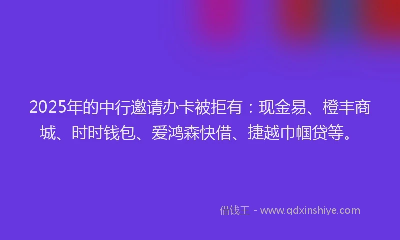 2025年的中行邀请办卡被拒有：现金易、橙丰商城、时时钱包、爱鸿森快借、捷越巾帼贷等。