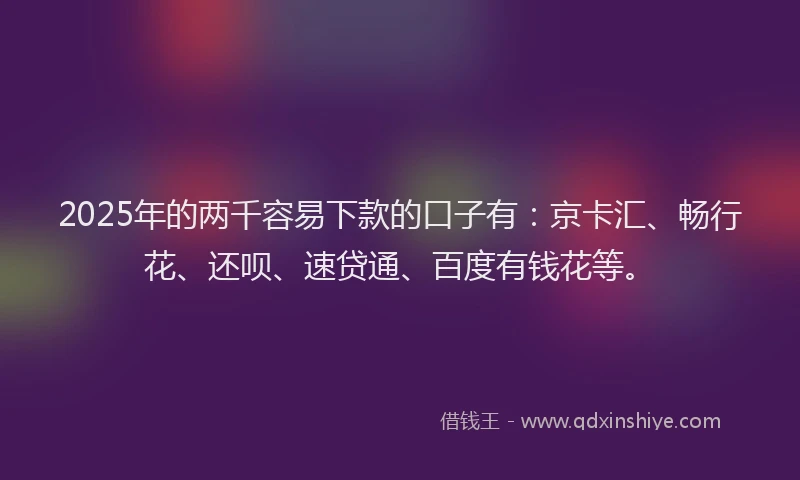 2025年的两千容易下款的口子有：京卡汇、畅行花、还呗、速贷通、百度有钱花等。