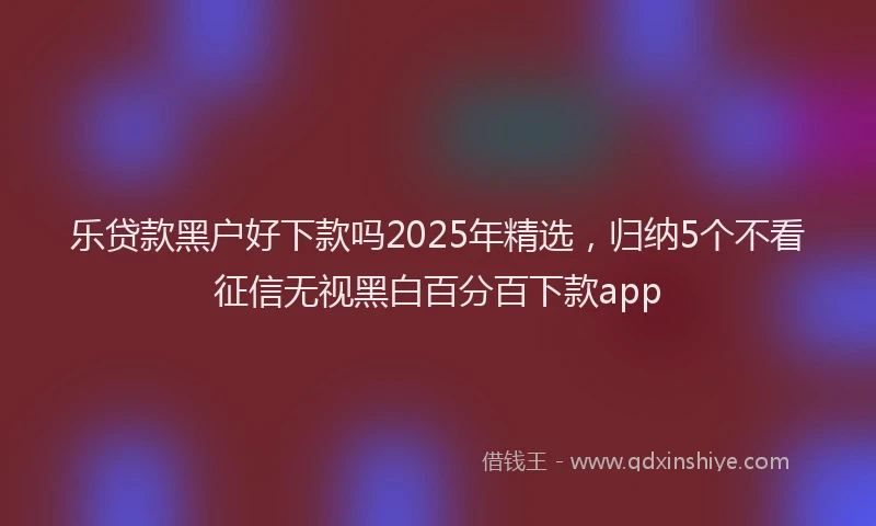 乐贷款黑户好下款吗2025年精选，归纳5个不看征信无视黑白百分百下款app