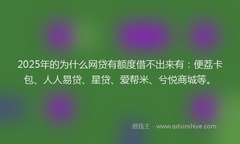 2025年的为什么网贷有额度借不出来有：便荔卡包、人人易贷、星贷、爱帮米、兮悦商城等。