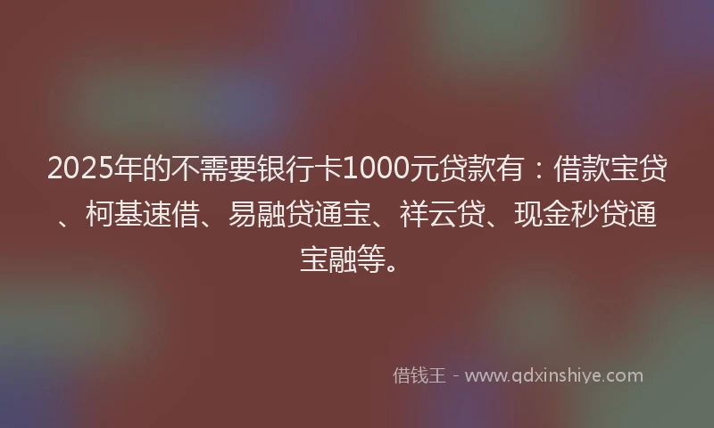 2025年的不需要银行卡1000元贷款有：借款宝贷、柯基速借、易融贷通宝、祥云贷、现金秒贷通宝融等。