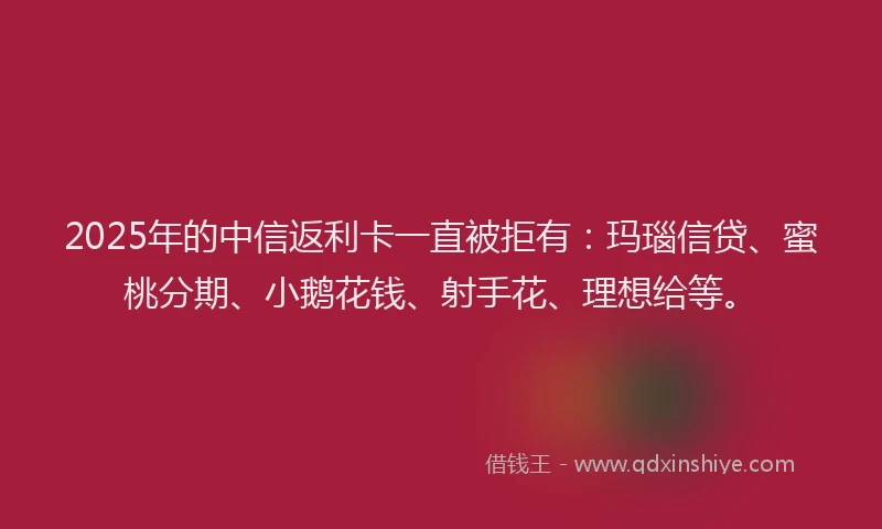 2025年的中信返利卡一直被拒有：玛瑙信贷、蜜桃分期、小鹅花钱、射手花、理想给等。