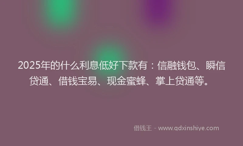 2025年的什么利息低好下款有：信融钱包、瞬信贷通、借钱宝易、现金蜜蜂、掌上贷通等。