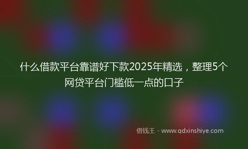 什么借款平台靠谱好下款2025年精选，整理5个网贷平台门槛低一点的口子
