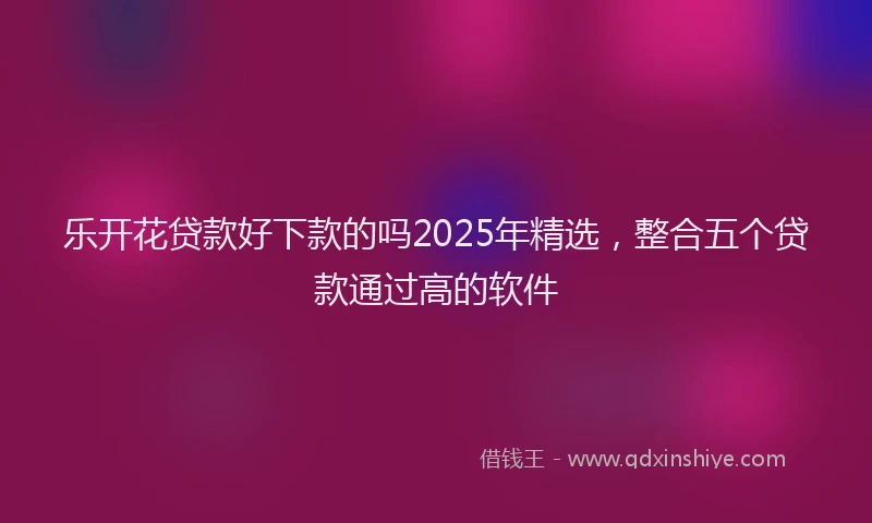 乐开花贷款好下款的吗2025年精选，整合五个贷款通过高的软件