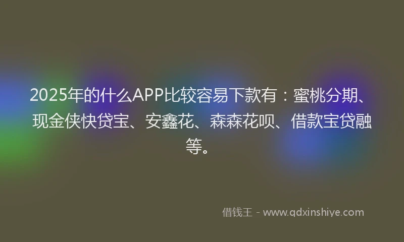 2025年的什么APP比较容易下款有：蜜桃分期、现金侠快贷宝、安鑫花、森森花呗、借款宝贷融等。