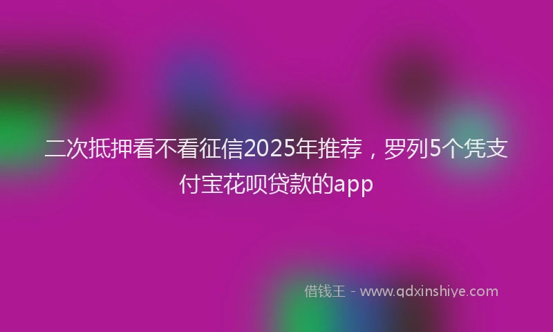 二次抵押看不看征信2025年推荐，罗列5个凭支付宝花呗贷款的app