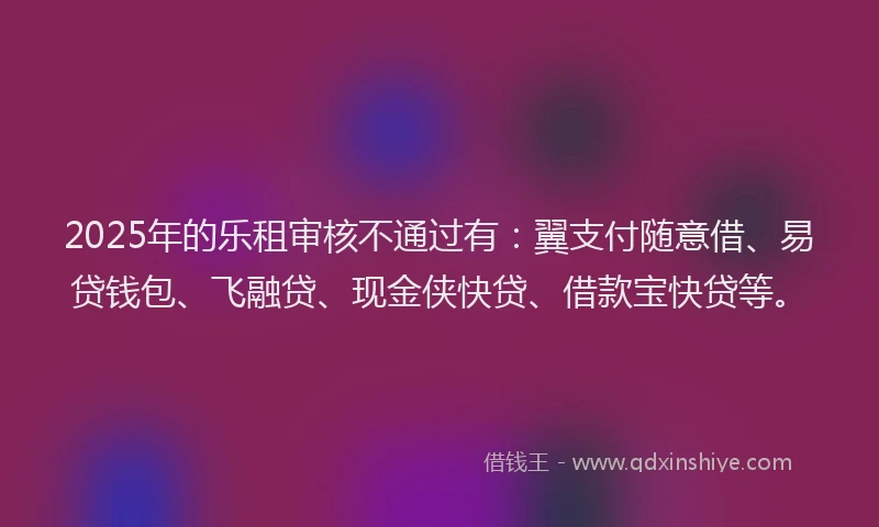 2025年的乐租审核不通过有：翼支付随意借、易贷钱包、飞融贷、现金侠快贷、借款宝快贷等。