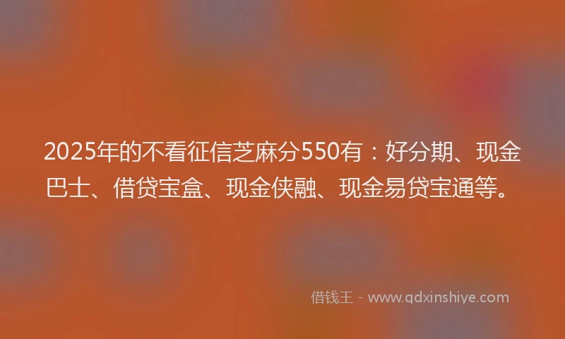 2025年的不看征信芝麻分550有：好分期、现金巴士、借贷宝盒、现金侠融、现金易贷宝通等。