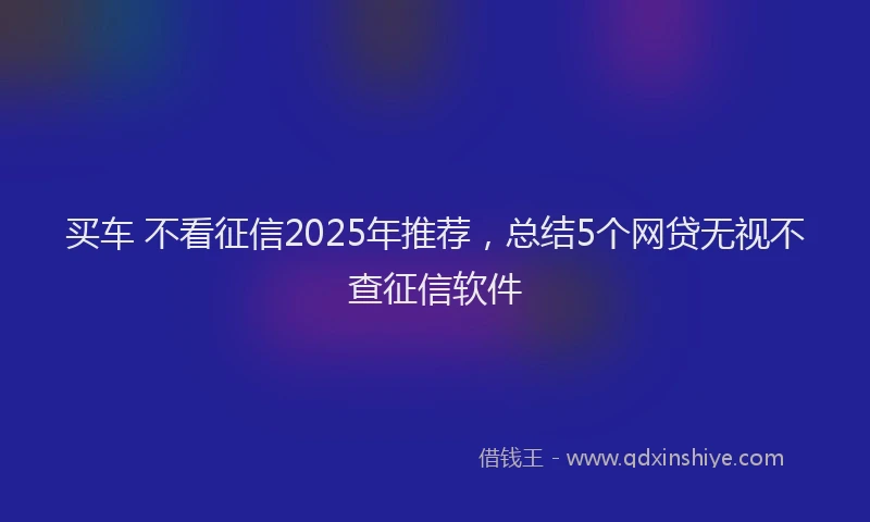买车 不看征信2025年推荐，总结5个网贷无视不查征信软件
