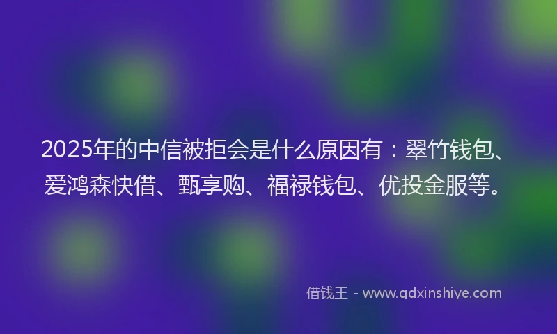 2025年的中信被拒会是什么原因有：翠竹钱包、爱鸿森快借、甄享购、福禄钱包、优投金服等。