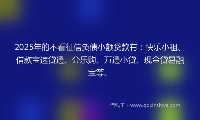 2025年的不看征信负债小额贷款有：快乐小租、借款宝速贷通、分乐购、万通小贷、现金贷易融宝等。