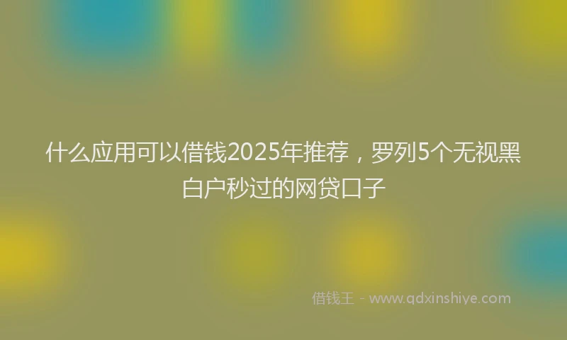 什么应用可以借钱2025年推荐，罗列5个无视黑白户秒过的网贷口子