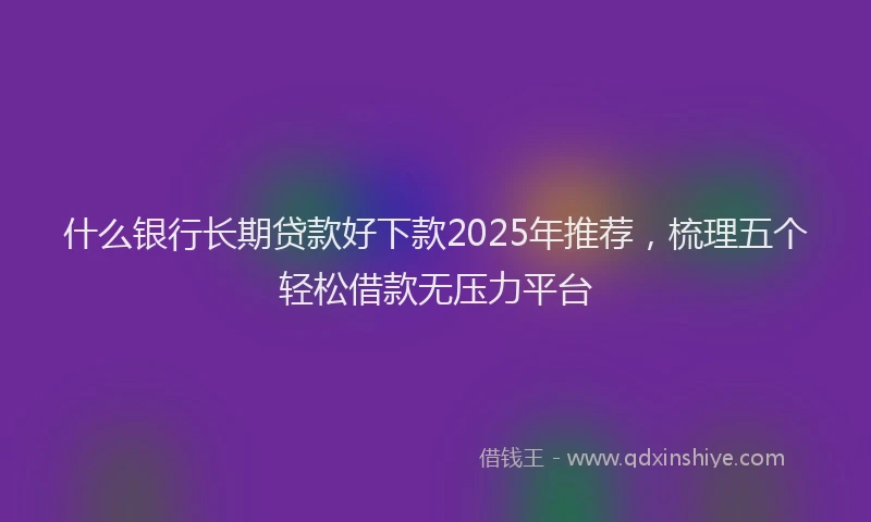什么银行长期贷款好下款2025年推荐，梳理五个轻松借款无压力平台
