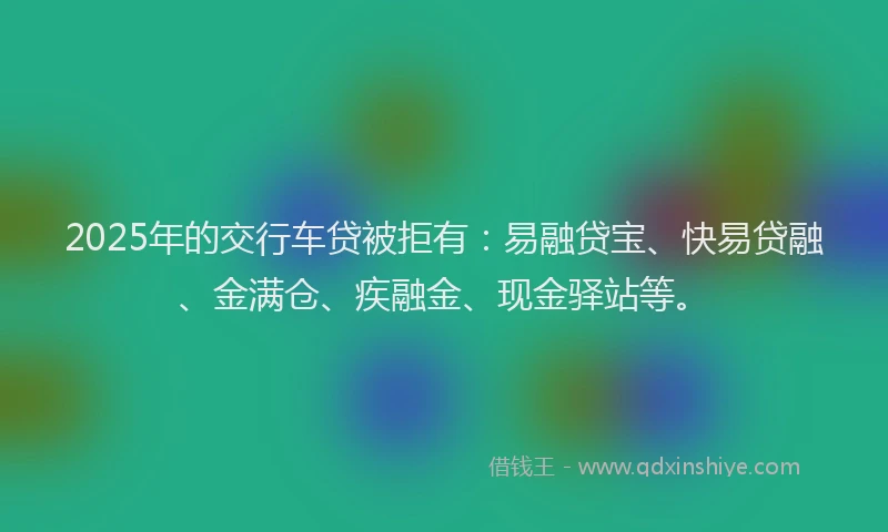 2025年的交行车贷被拒有：易融贷宝、快易贷融、金满仓、疾融金、现金驿站等。
