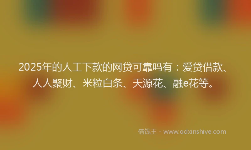 2025年的人工下款的网贷可靠吗有：爱贷借款、人人聚财、米粒白条、天源花、融e花等。