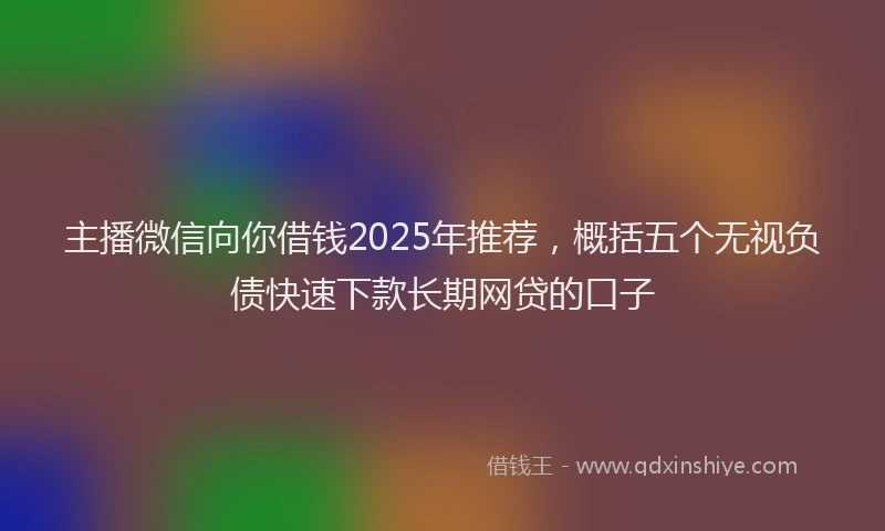 主播微信向你借钱2025年推荐，概括五个无视负债快速下款长期网贷的口子