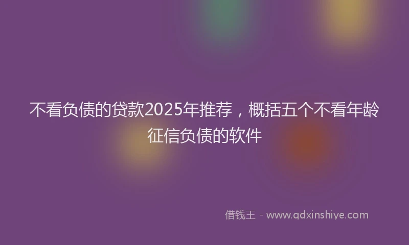 不看负债的贷款2025年推荐，概括五个不看年龄征信负债的软件