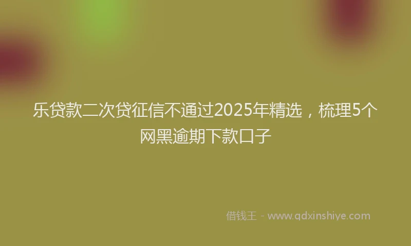 乐贷款二次贷征信不通过2025年精选，梳理5个网黑逾期下款口子