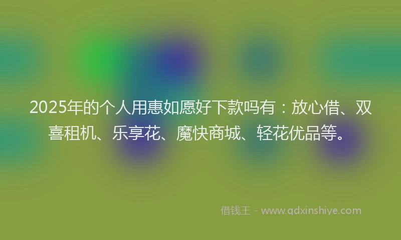 2025年的个人用惠如愿好下款吗有：放心借、双喜租机、乐享花、魔快商城、轻花优品等。