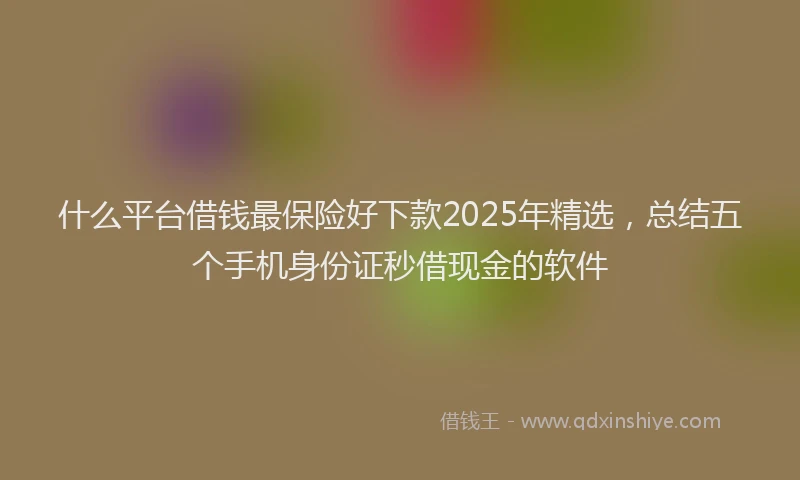 什么平台借钱最保险好下款2025年精选，总结五个手机身份证秒借现金的软件