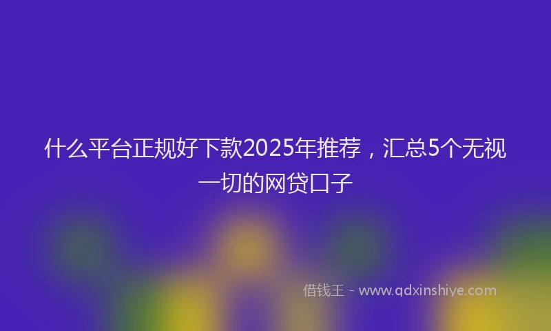 什么平台正规好下款2025年推荐，汇总5个无视一切的网贷口子