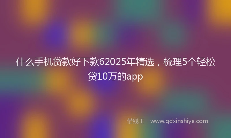 什么手机贷款好下款62025年精选，梳理5个轻松贷10万的app