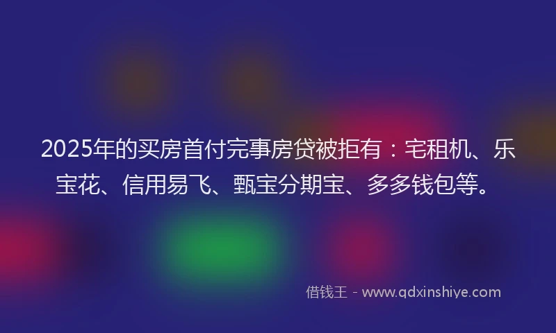 2025年的买房首付完事房贷被拒有：宅租机、乐宝花、信用易飞、甄宝分期宝、多多钱包等。