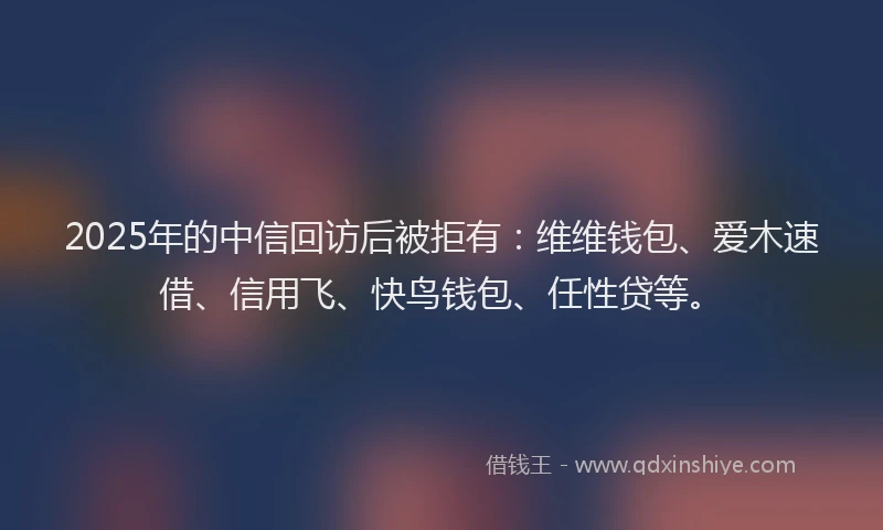 2025年的中信回访后被拒有：维维钱包、爱木速借、信用飞、快鸟钱包、任性贷等。