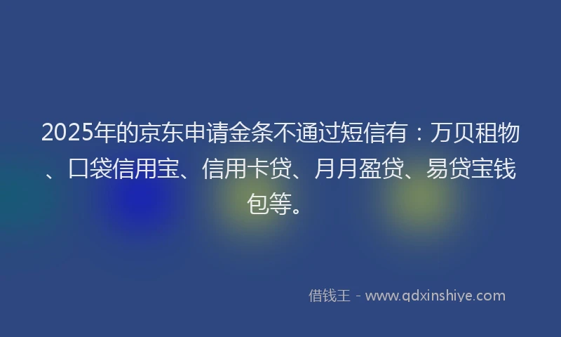 2025年的京东申请金条不通过短信有：万贝租物、口袋信用宝、信用卡贷、月月盈贷、易贷宝钱包等。