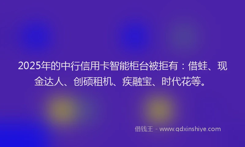 2025年的中行信用卡智能柜台被拒有：借蛙、现金达人、创硕租机、疾融宝、时代花等。