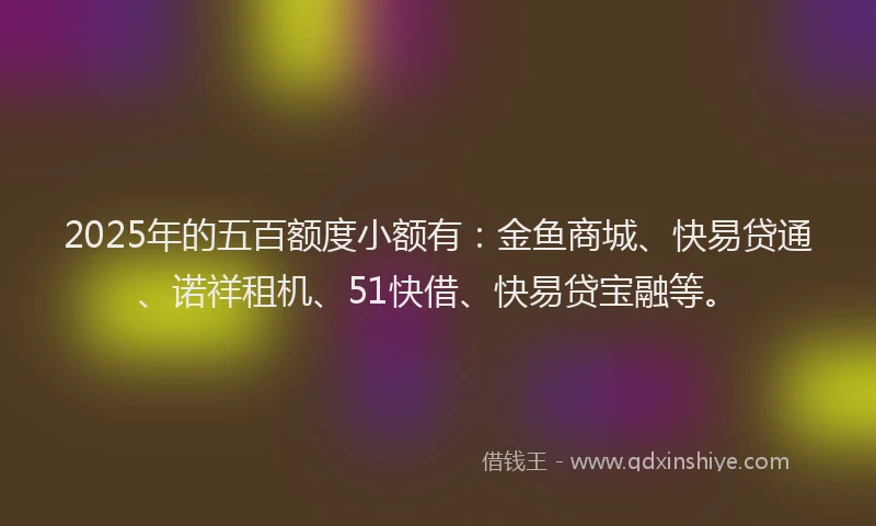 2025年的五百额度小额有：金鱼商城、快易贷通、诺祥租机、51快借、快易贷宝融等。