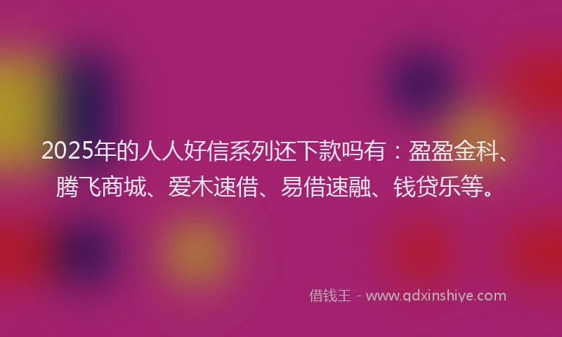 2025年的人人好信系列还下款吗有：盈盈金科、腾飞商城、爱木速借、易借速融、钱贷乐等。