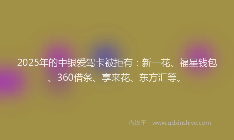 2025年的中银爱驾卡被拒有：新一花、福星钱包、360借条、享来花、东方汇等。