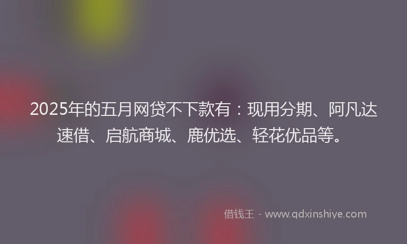 2025年的五月网贷不下款有：现用分期、阿凡达速借、启航商城、鹿优选、轻花优品等。
