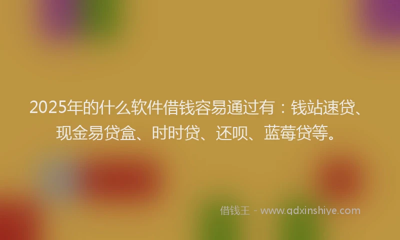 2025年的什么软件借钱容易通过有：钱站速贷、现金易贷盒、时时贷、还呗、蓝莓贷等。