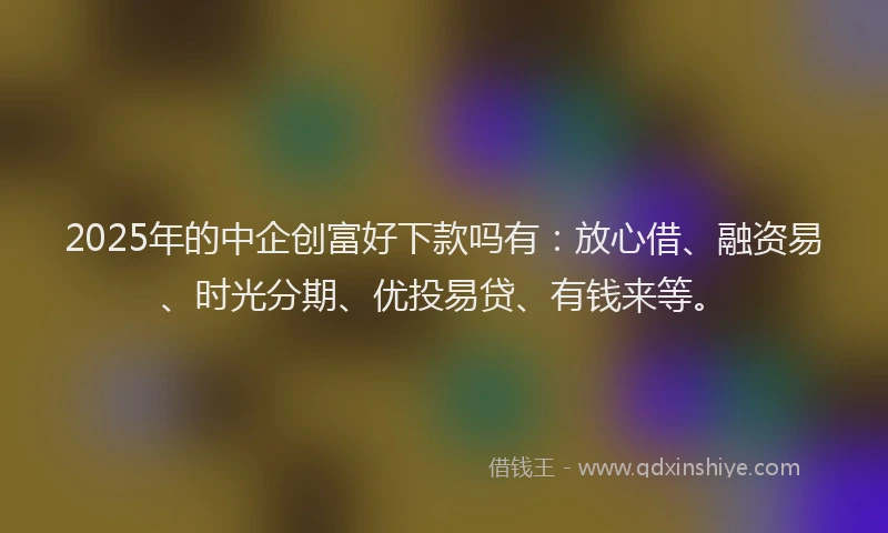 2025年的中企创富好下款吗有：放心借、融资易、时光分期、优投易贷、有钱来等。