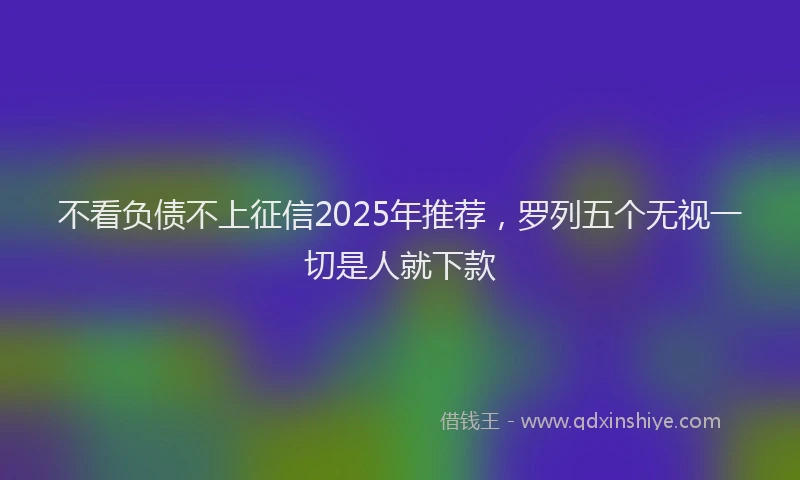 不看负债不上征信2025年推荐，罗列五个无视一切是人就下款