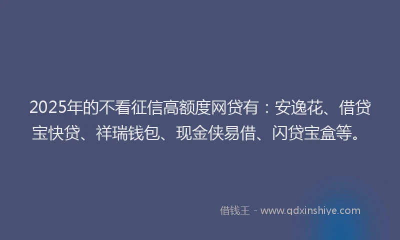 2025年的不看征信高额度网贷有：安逸花、借贷宝快贷、祥瑞钱包、现金侠易借、闪贷宝盒等。