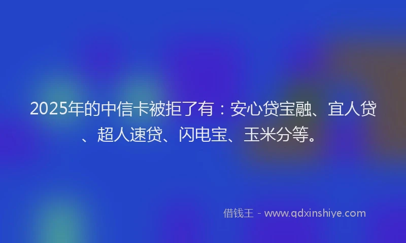 2025年的中信卡被拒了有：安心贷宝融、宜人贷、超人速贷、闪电宝、玉米分等。