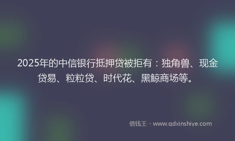 2025年的中信银行抵押贷被拒有：独角兽、现金贷易、粒粒贷、时代花、黑鲸商场等。