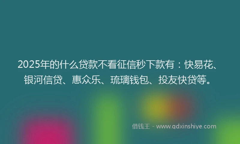 2025年的什么贷款不看征信秒下款有：快易花、银河信贷、惠众乐、琉璃钱包、投友快贷等。