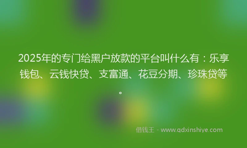 2025年的专门给黑户放款的平台叫什么有：乐享钱包、云钱快贷、支富通、花豆分期、珍珠贷等。