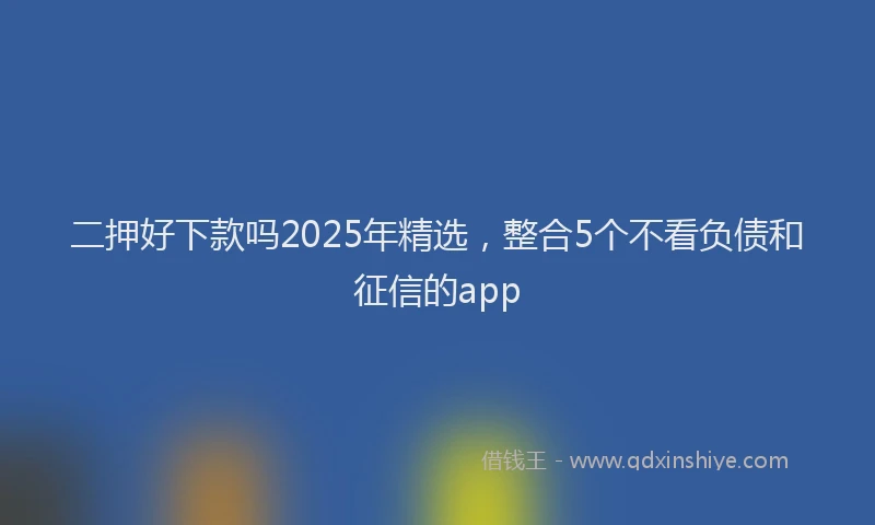二押好下款吗2025年精选，整合5个不看负债和征信的app