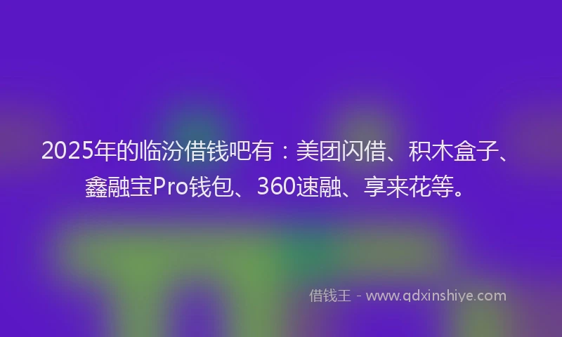 2025年的临汾借钱吧有：美团闪借、积木盒子、鑫融宝Pro钱包、360速融、享来花等。
